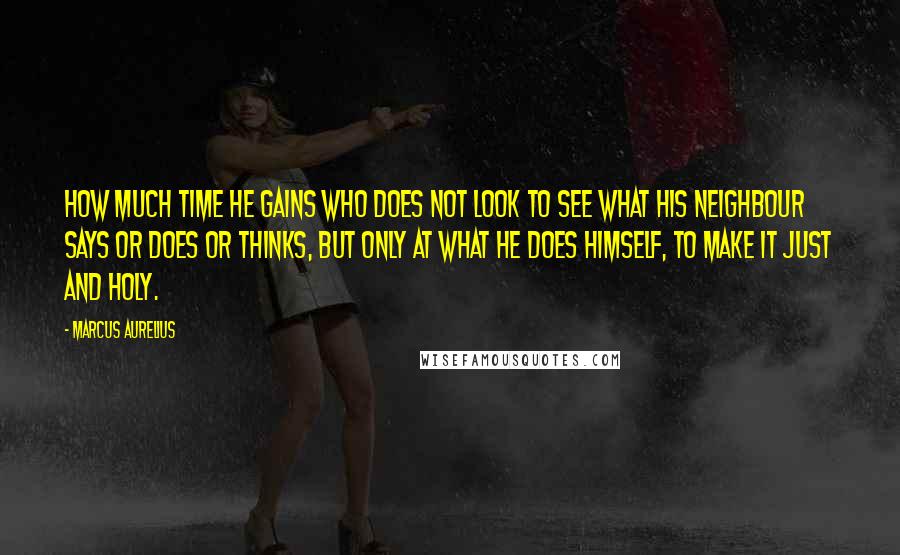 Marcus Aurelius Quotes: How much time he gains who does not look to see what his neighbour says or does or thinks, but only at what he does himself, to make it just and holy.