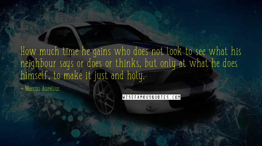 Marcus Aurelius Quotes: How much time he gains who does not look to see what his neighbour says or does or thinks, but only at what he does himself, to make it just and holy.