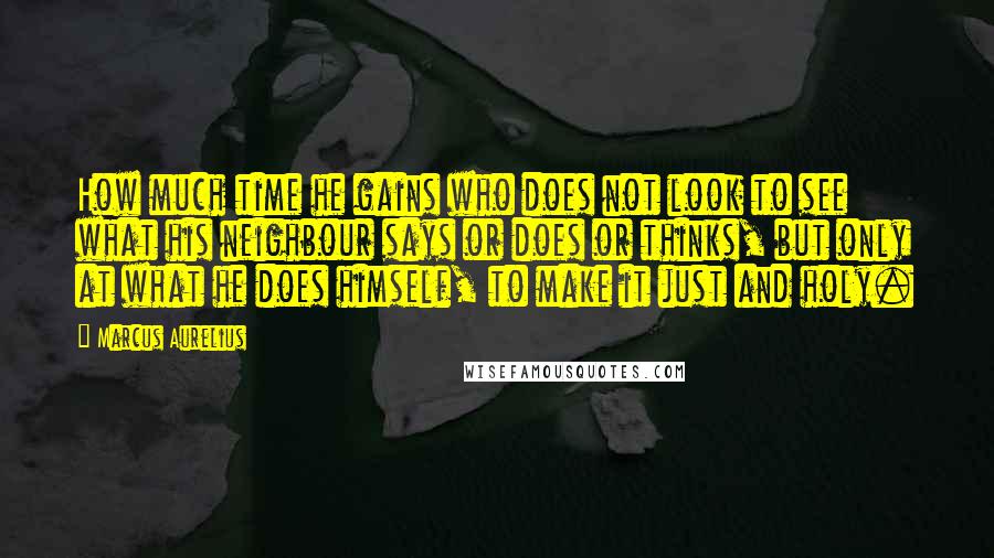 Marcus Aurelius Quotes: How much time he gains who does not look to see what his neighbour says or does or thinks, but only at what he does himself, to make it just and holy.