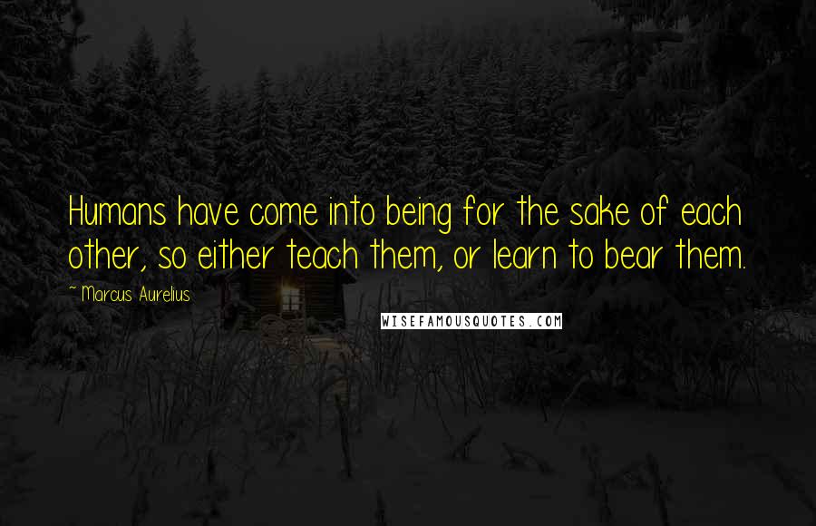 Marcus Aurelius Quotes: Humans have come into being for the sake of each other, so either teach them, or learn to bear them.