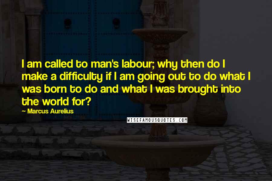 Marcus Aurelius Quotes: I am called to man's labour; why then do I make a difficulty if I am going out to do what I was born to do and what I was brought into the world for?