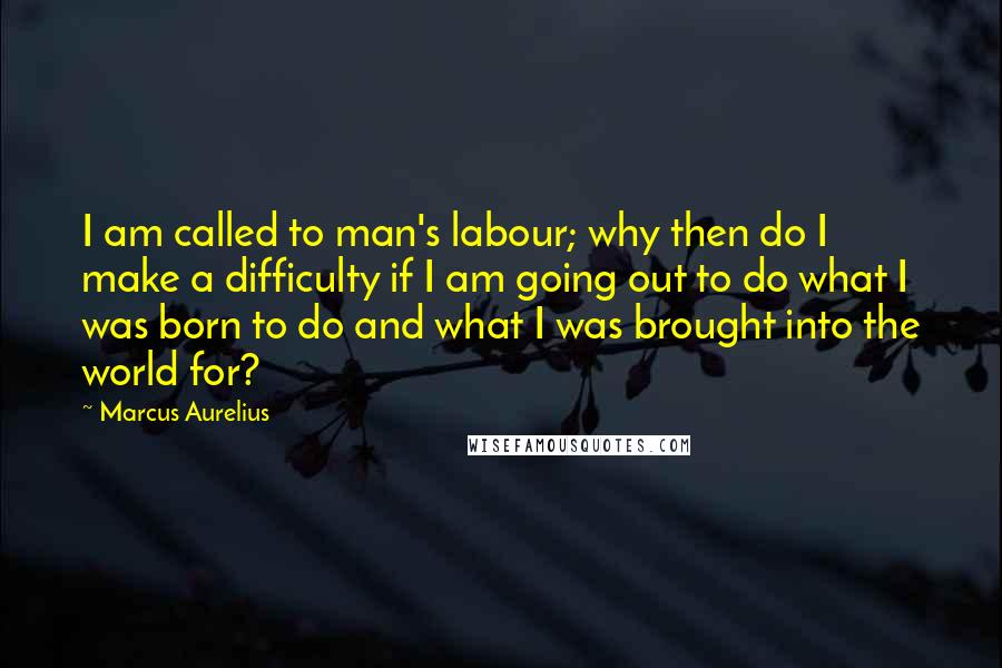 Marcus Aurelius Quotes: I am called to man's labour; why then do I make a difficulty if I am going out to do what I was born to do and what I was brought into the world for?