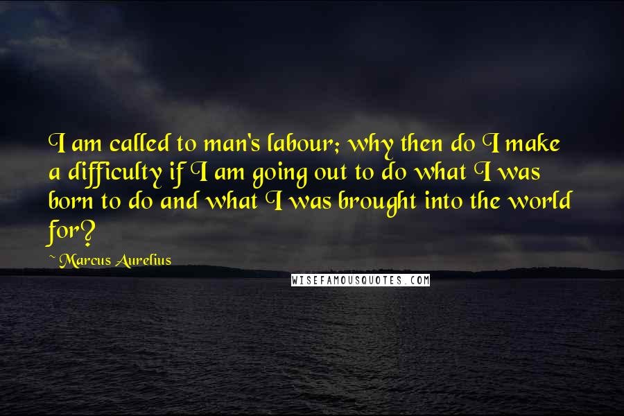 Marcus Aurelius Quotes: I am called to man's labour; why then do I make a difficulty if I am going out to do what I was born to do and what I was brought into the world for?