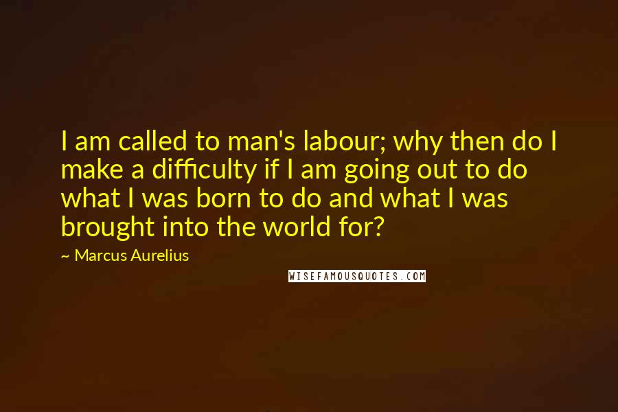 Marcus Aurelius Quotes: I am called to man's labour; why then do I make a difficulty if I am going out to do what I was born to do and what I was brought into the world for?