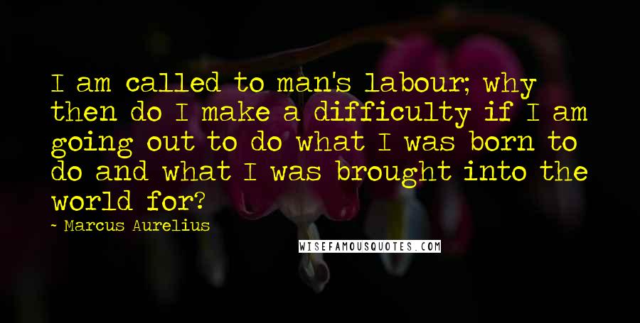 Marcus Aurelius Quotes: I am called to man's labour; why then do I make a difficulty if I am going out to do what I was born to do and what I was brought into the world for?