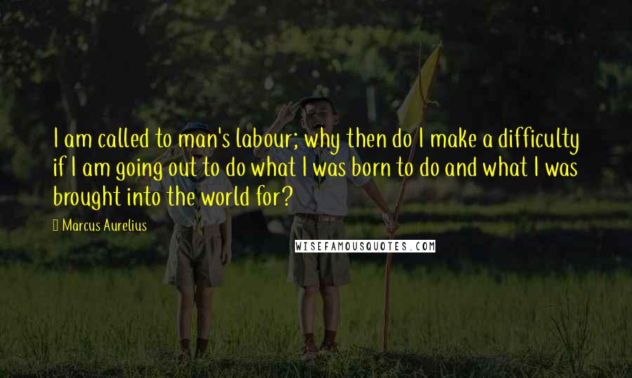 Marcus Aurelius Quotes: I am called to man's labour; why then do I make a difficulty if I am going out to do what I was born to do and what I was brought into the world for?