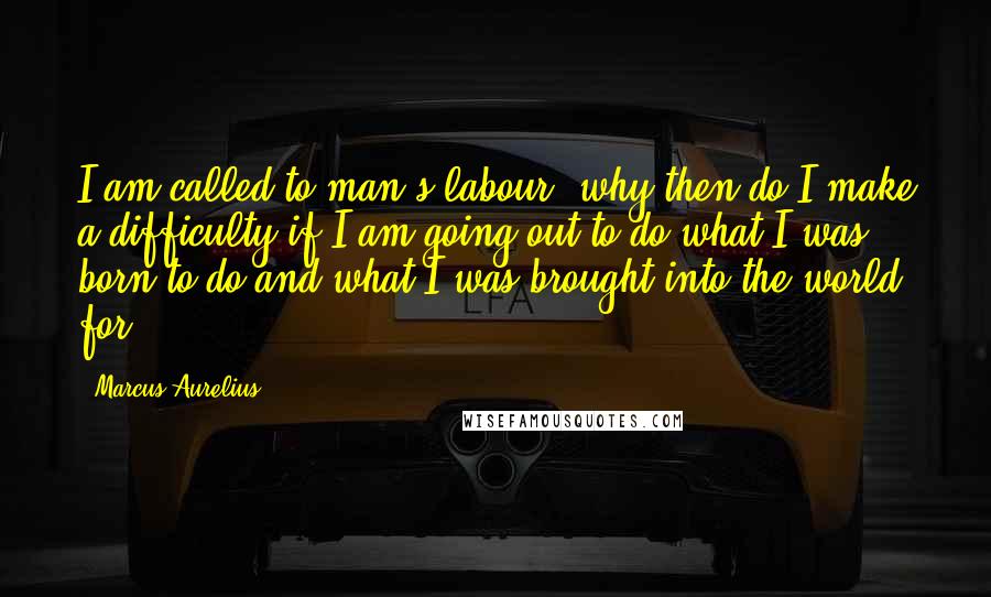 Marcus Aurelius Quotes: I am called to man's labour; why then do I make a difficulty if I am going out to do what I was born to do and what I was brought into the world for?