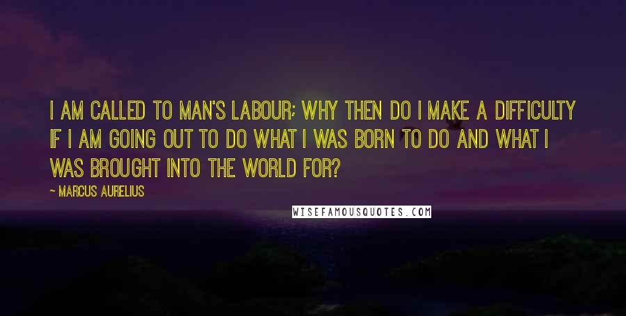 Marcus Aurelius Quotes: I am called to man's labour; why then do I make a difficulty if I am going out to do what I was born to do and what I was brought into the world for?