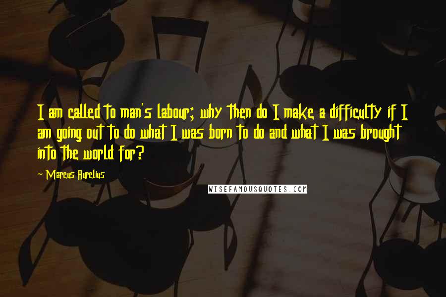 Marcus Aurelius Quotes: I am called to man's labour; why then do I make a difficulty if I am going out to do what I was born to do and what I was brought into the world for?