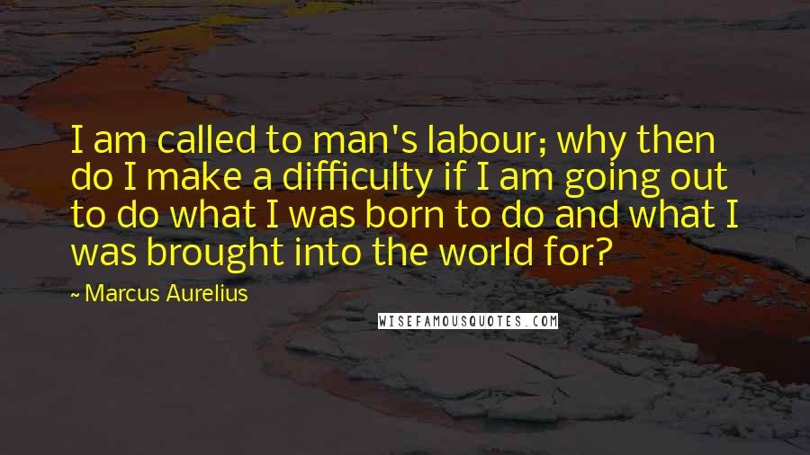 Marcus Aurelius Quotes: I am called to man's labour; why then do I make a difficulty if I am going out to do what I was born to do and what I was brought into the world for?