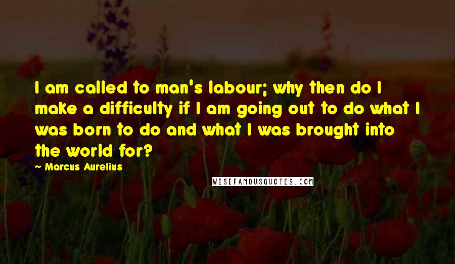 Marcus Aurelius Quotes: I am called to man's labour; why then do I make a difficulty if I am going out to do what I was born to do and what I was brought into the world for?