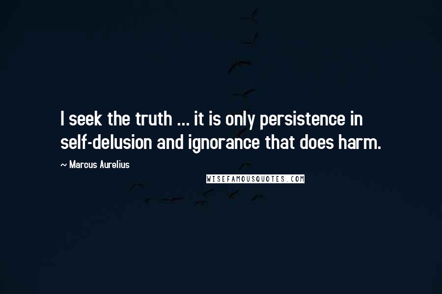 Marcus Aurelius Quotes: I seek the truth ... it is only persistence in self-delusion and ignorance that does harm.