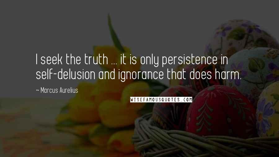 Marcus Aurelius Quotes: I seek the truth ... it is only persistence in self-delusion and ignorance that does harm.