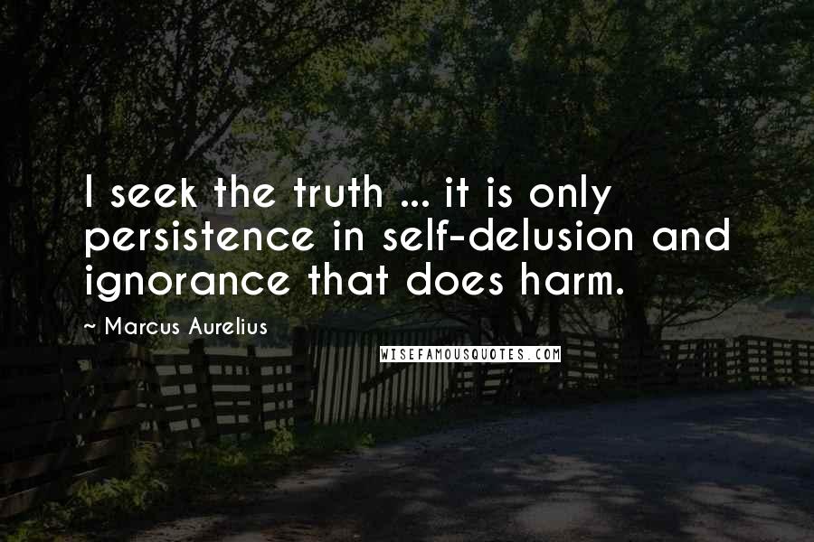 Marcus Aurelius Quotes: I seek the truth ... it is only persistence in self-delusion and ignorance that does harm.