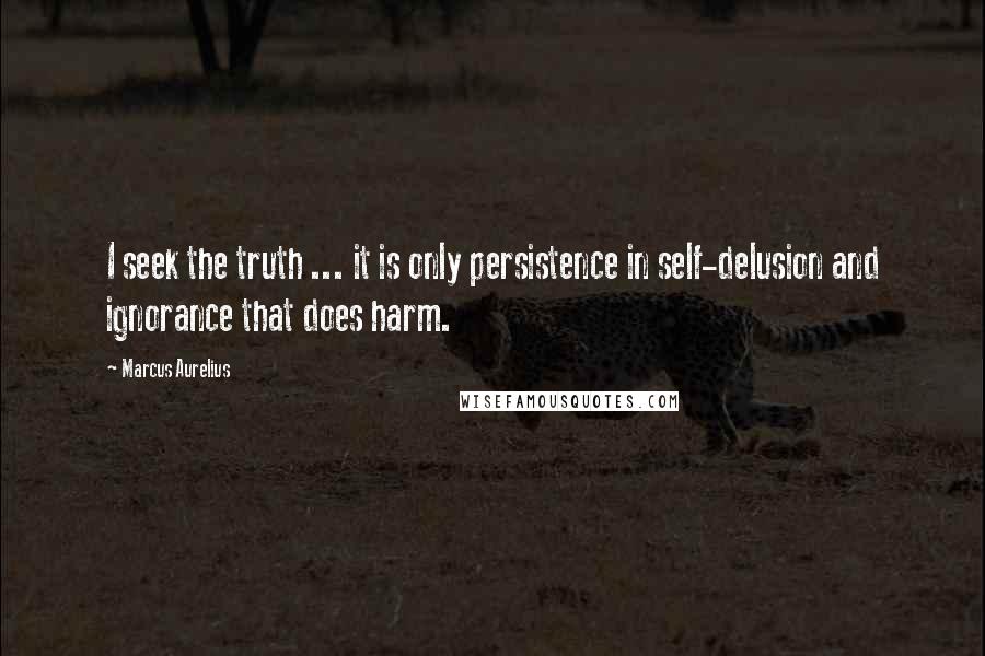 Marcus Aurelius Quotes: I seek the truth ... it is only persistence in self-delusion and ignorance that does harm.
