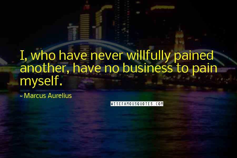 Marcus Aurelius Quotes: I, who have never willfully pained another, have no business to pain myself.