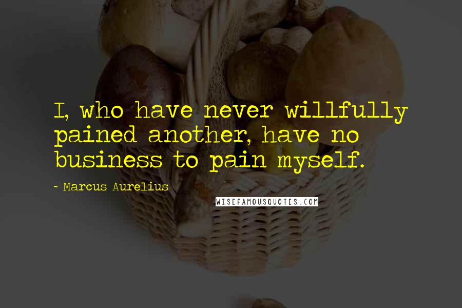 Marcus Aurelius Quotes: I, who have never willfully pained another, have no business to pain myself.