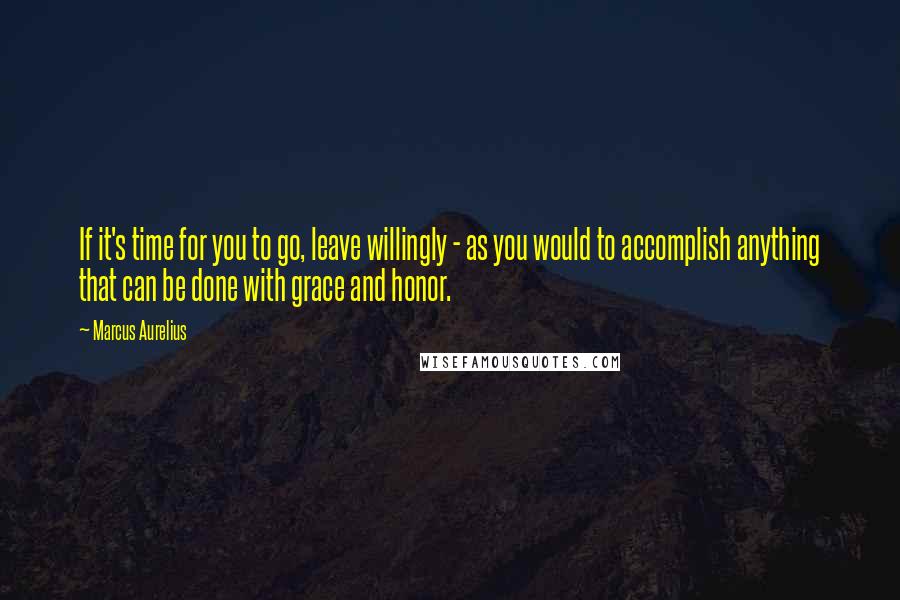 Marcus Aurelius Quotes: If it's time for you to go, leave willingly - as you would to accomplish anything that can be done with grace and honor.