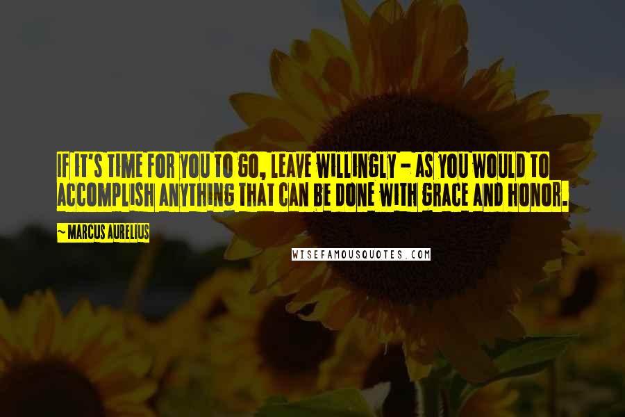 Marcus Aurelius Quotes: If it's time for you to go, leave willingly - as you would to accomplish anything that can be done with grace and honor.