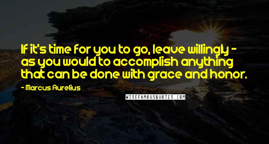 Marcus Aurelius Quotes: If it's time for you to go, leave willingly - as you would to accomplish anything that can be done with grace and honor.