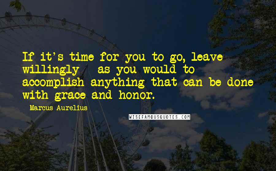 Marcus Aurelius Quotes: If it's time for you to go, leave willingly - as you would to accomplish anything that can be done with grace and honor.