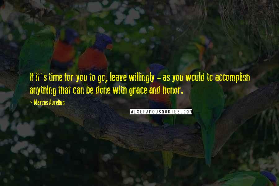 Marcus Aurelius Quotes: If it's time for you to go, leave willingly - as you would to accomplish anything that can be done with grace and honor.