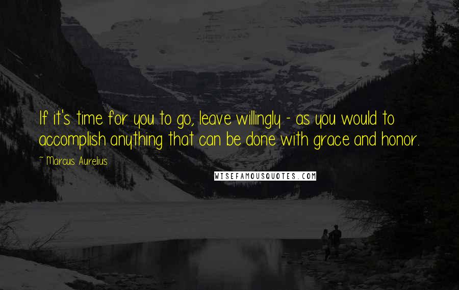 Marcus Aurelius Quotes: If it's time for you to go, leave willingly - as you would to accomplish anything that can be done with grace and honor.