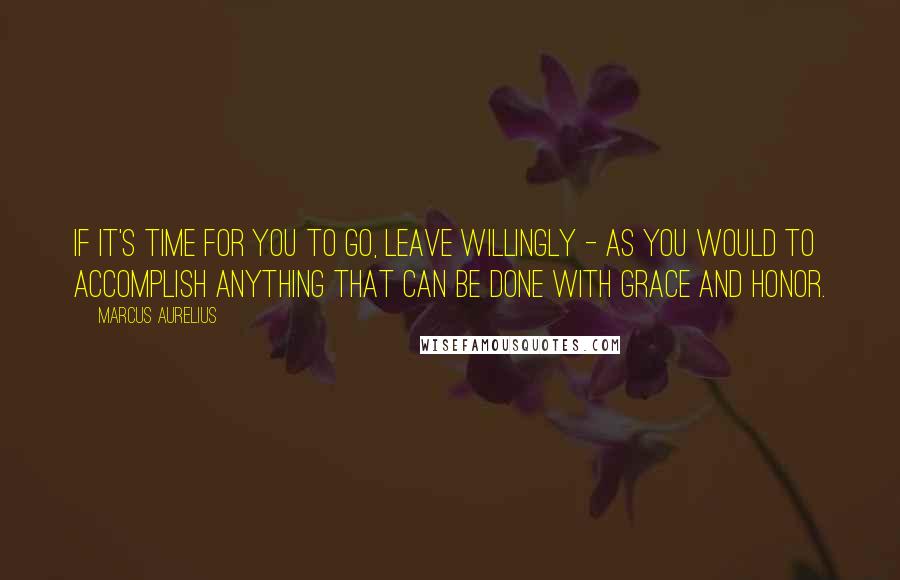 Marcus Aurelius Quotes: If it's time for you to go, leave willingly - as you would to accomplish anything that can be done with grace and honor.