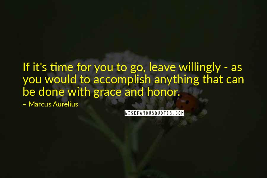 Marcus Aurelius Quotes: If it's time for you to go, leave willingly - as you would to accomplish anything that can be done with grace and honor.