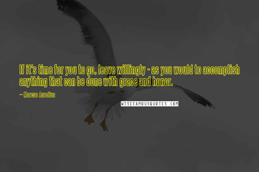 Marcus Aurelius Quotes: If it's time for you to go, leave willingly - as you would to accomplish anything that can be done with grace and honor.