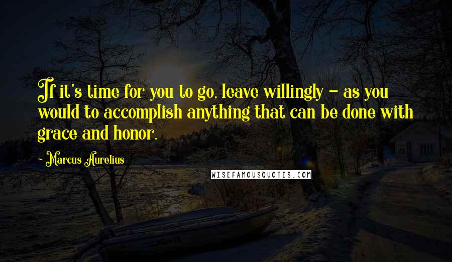 Marcus Aurelius Quotes: If it's time for you to go, leave willingly - as you would to accomplish anything that can be done with grace and honor.