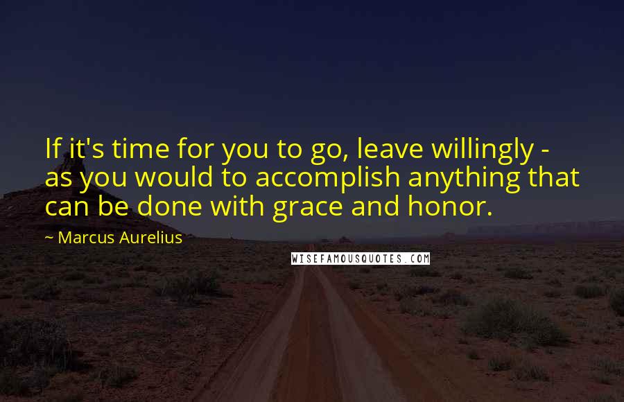 Marcus Aurelius Quotes: If it's time for you to go, leave willingly - as you would to accomplish anything that can be done with grace and honor.
