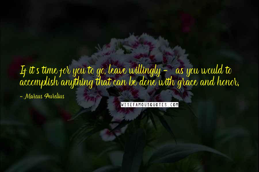 Marcus Aurelius Quotes: If it's time for you to go, leave willingly - as you would to accomplish anything that can be done with grace and honor.