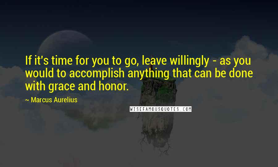 Marcus Aurelius Quotes: If it's time for you to go, leave willingly - as you would to accomplish anything that can be done with grace and honor.