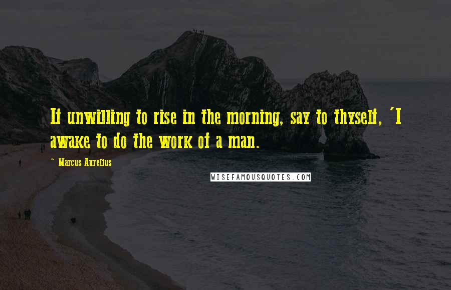 Marcus Aurelius Quotes: If unwilling to rise in the morning, say to thyself, 'I awake to do the work of a man.