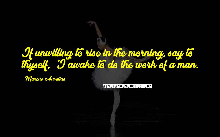 Marcus Aurelius Quotes: If unwilling to rise in the morning, say to thyself, 'I awake to do the work of a man.