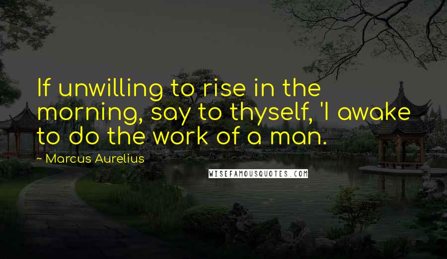 Marcus Aurelius Quotes: If unwilling to rise in the morning, say to thyself, 'I awake to do the work of a man.