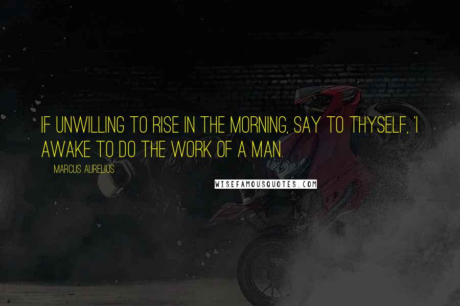 Marcus Aurelius Quotes: If unwilling to rise in the morning, say to thyself, 'I awake to do the work of a man.