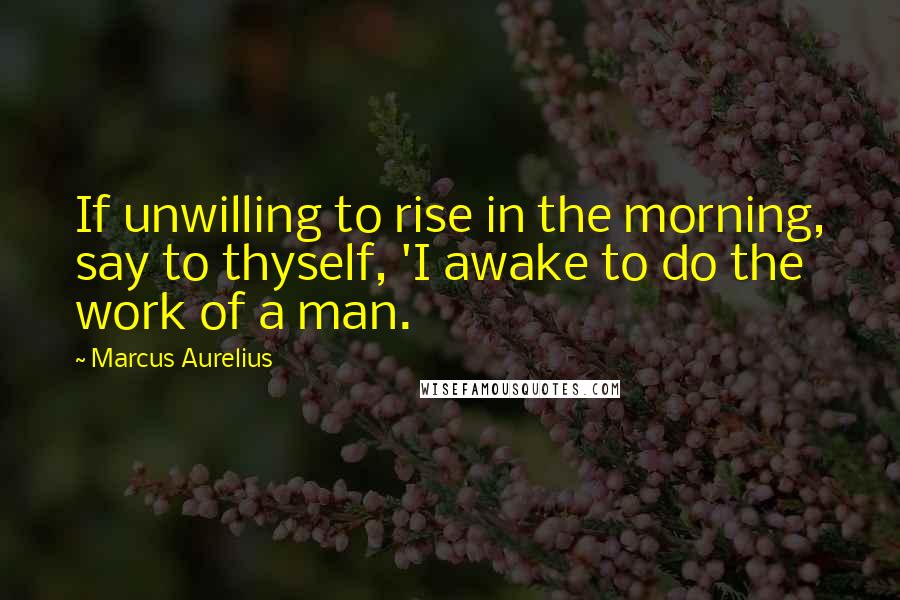 Marcus Aurelius Quotes: If unwilling to rise in the morning, say to thyself, 'I awake to do the work of a man.