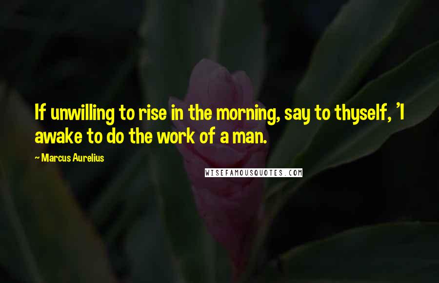 Marcus Aurelius Quotes: If unwilling to rise in the morning, say to thyself, 'I awake to do the work of a man.