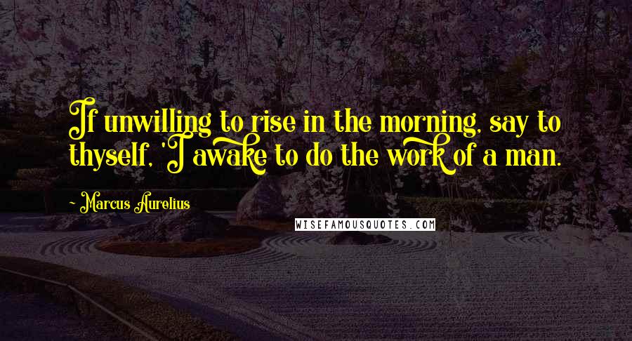 Marcus Aurelius Quotes: If unwilling to rise in the morning, say to thyself, 'I awake to do the work of a man.