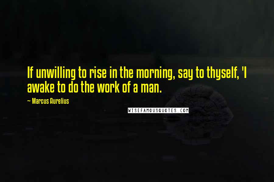 Marcus Aurelius Quotes: If unwilling to rise in the morning, say to thyself, 'I awake to do the work of a man.