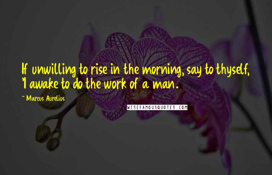 Marcus Aurelius Quotes: If unwilling to rise in the morning, say to thyself, 'I awake to do the work of a man.