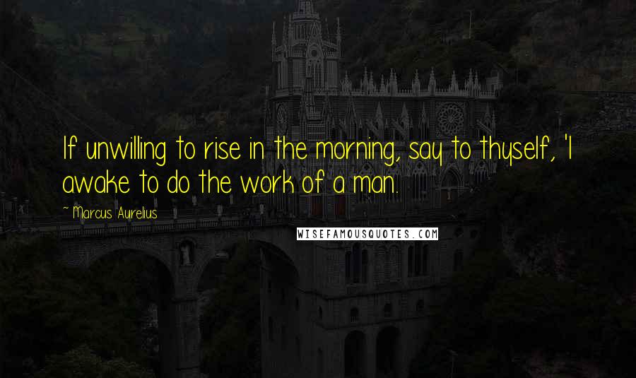 Marcus Aurelius Quotes: If unwilling to rise in the morning, say to thyself, 'I awake to do the work of a man.