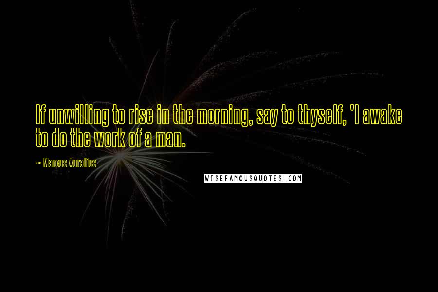 Marcus Aurelius Quotes: If unwilling to rise in the morning, say to thyself, 'I awake to do the work of a man.