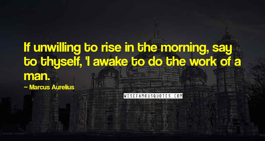 Marcus Aurelius Quotes: If unwilling to rise in the morning, say to thyself, 'I awake to do the work of a man.