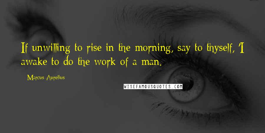 Marcus Aurelius Quotes: If unwilling to rise in the morning, say to thyself, 'I awake to do the work of a man.