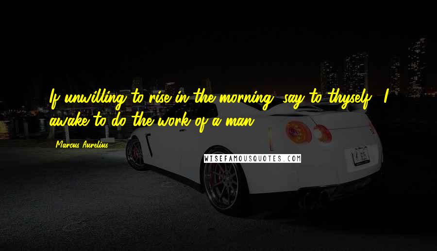 Marcus Aurelius Quotes: If unwilling to rise in the morning, say to thyself, 'I awake to do the work of a man.