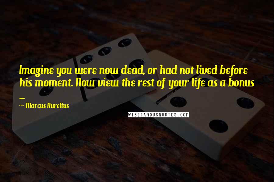 Marcus Aurelius Quotes: Imagine you were now dead, or had not lived before his moment. Now view the rest of your life as a bonus ...