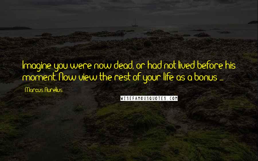 Marcus Aurelius Quotes: Imagine you were now dead, or had not lived before his moment. Now view the rest of your life as a bonus ...